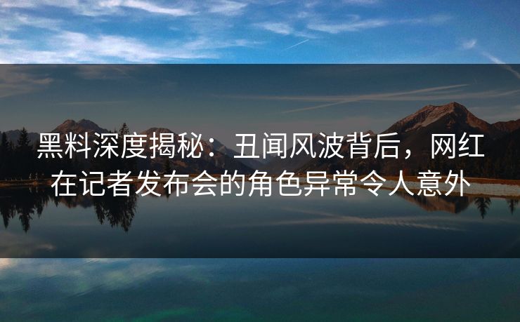 黑料深度揭秘：丑闻风波背后，网红在记者发布会的角色异常令人意外
