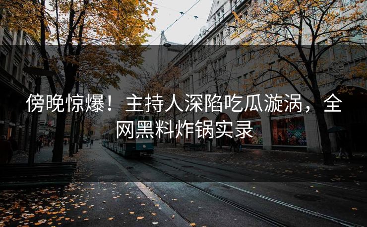 傍晚惊爆！主持人深陷吃瓜漩涡，全网黑料炸锅实录