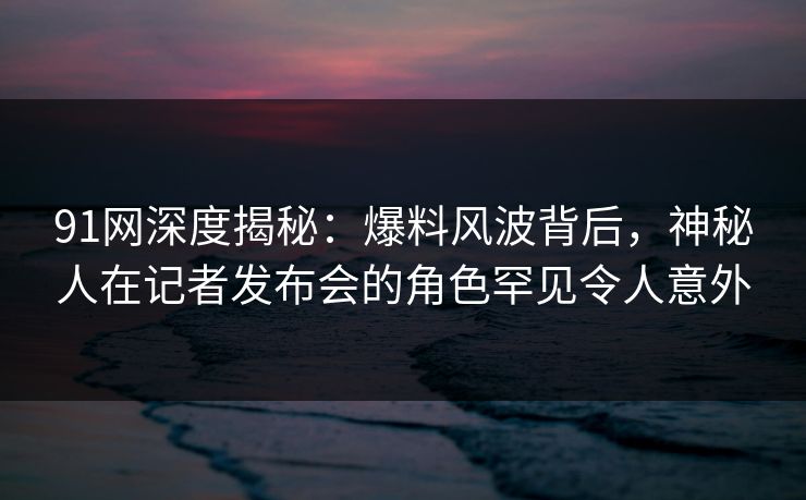 91网深度揭秘:爆料风波背后,神秘人在记者发布会的角色罕见令人意外 91网深度揭秘:爆料风波背后,神秘人在记者发布会的角色罕见令人意外