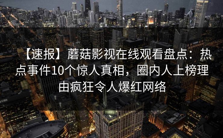 【速报】蘑菇影视在线观看盘点:热点事件10个惊人真相,圈内人上榜理由疯狂令人爆红网络 【速报】蘑菇影视在线观看盘点:热点事件10个惊人真相,圈内人上榜理由疯狂令人爆红网络