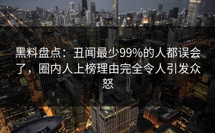 黑料盘点：丑闻最少99%的人都误会了，圈内人上榜理由完全令人引发众怒