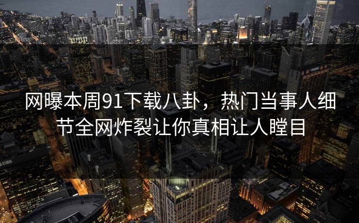 网曝本周91下载八卦，热门当事人细节全网炸裂让你真相让人瞠目