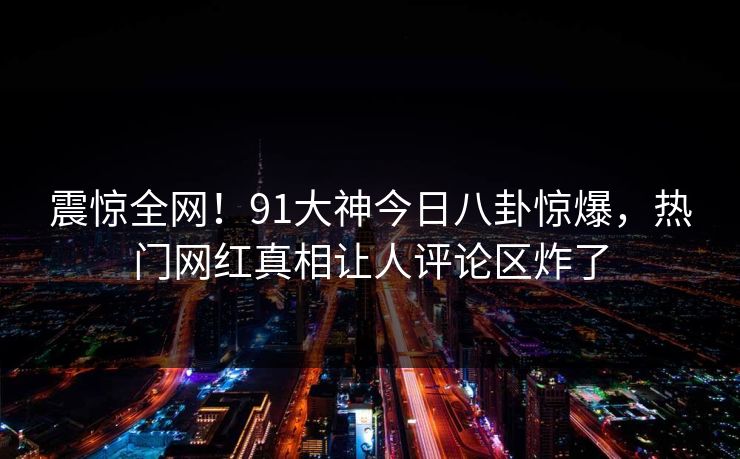 震惊全网！91大神今日八卦惊爆，热门网红真相让人评论区炸了