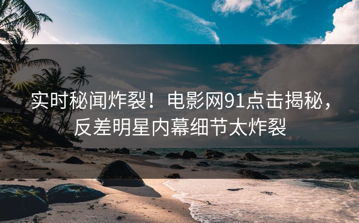 实时秘闻炸裂!电影网91点击揭秘,反差明星内幕细节太炸裂