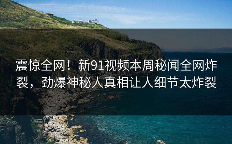 震惊全网!新91视频本周秘闻全网炸裂,劲爆神秘人真相让人细节太炸裂
