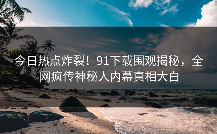 今日热点炸裂!91下载围观揭秘,全网疯传神秘人内幕真相大白