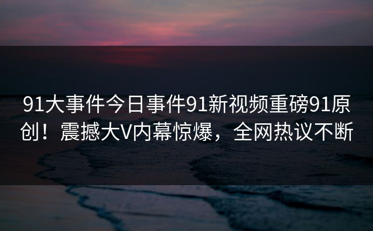 91大事件今日事件91新视频重磅91原创！震撼大V内幕惊爆，全网热议不断