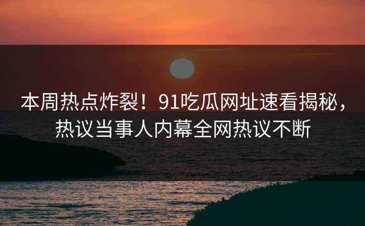本周热点炸裂！91吃瓜网址速看揭秘，热议当事人内幕全网热议不断