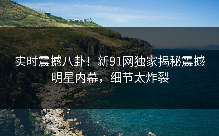 实时震撼八卦！新91网独家揭秘震撼明星内幕，细节太炸裂