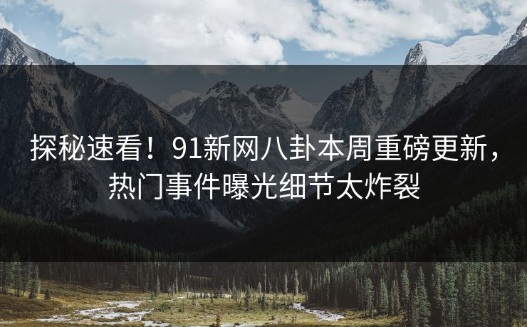 探秘速看！91新网八卦本周重磅更新，热门事件曝光细节太炸裂