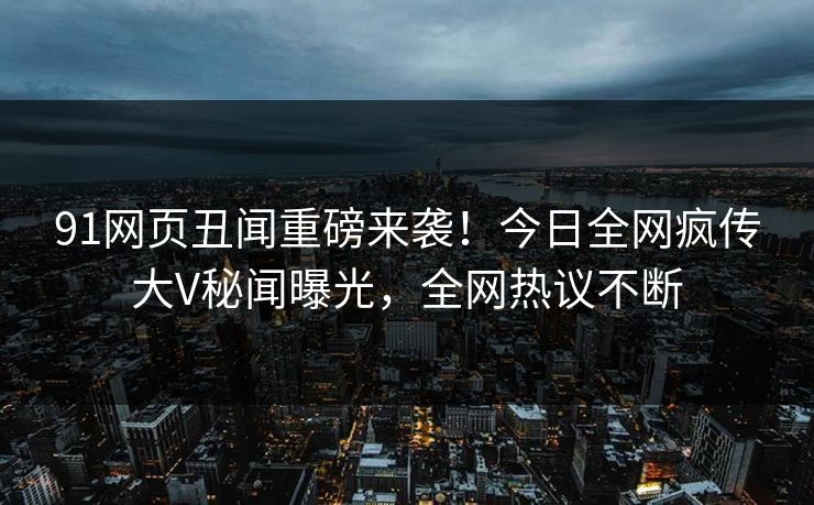 91网页丑闻重磅来袭！今日全网疯传大V秘闻曝光，全网热议不断