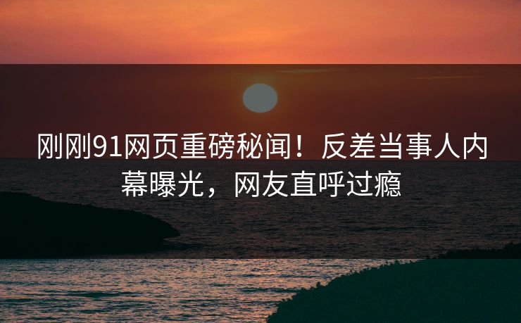 刚刚91网页重磅秘闻！反差当事人内幕曝光，网友直呼过瘾