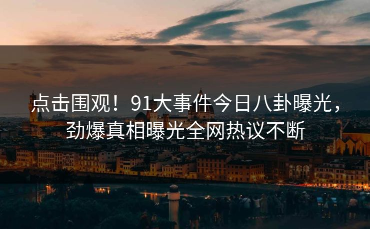 点击围观！91大事件今日八卦曝光，劲爆真相曝光全网热议不断