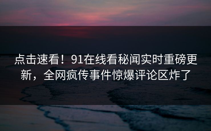 点击速看！91在线看秘闻实时重磅更新，全网疯传事件惊爆评论区炸了