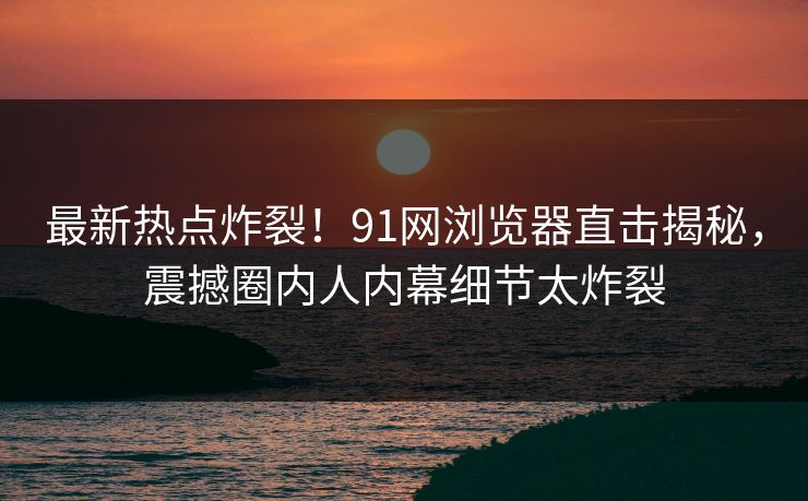 最新热点炸裂！91网浏览器直击揭秘，震撼圈内人内幕细节太炸裂