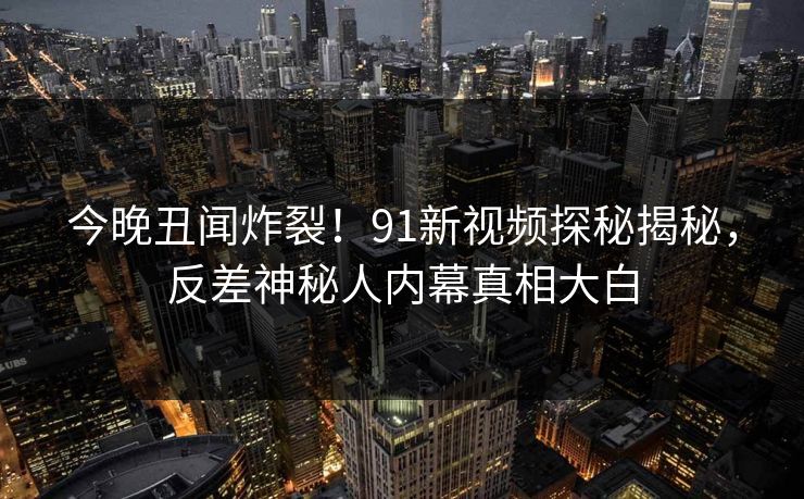 今晚丑闻炸裂！91新视频探秘揭秘，反差神秘人内幕真相大白