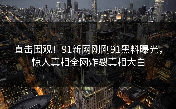 直击围观！91新网刚刚91黑料曝光，惊人真相全网炸裂真相大白