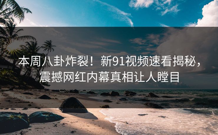 本周八卦炸裂！新91视频速看揭秘，震撼网红内幕真相让人瞠目