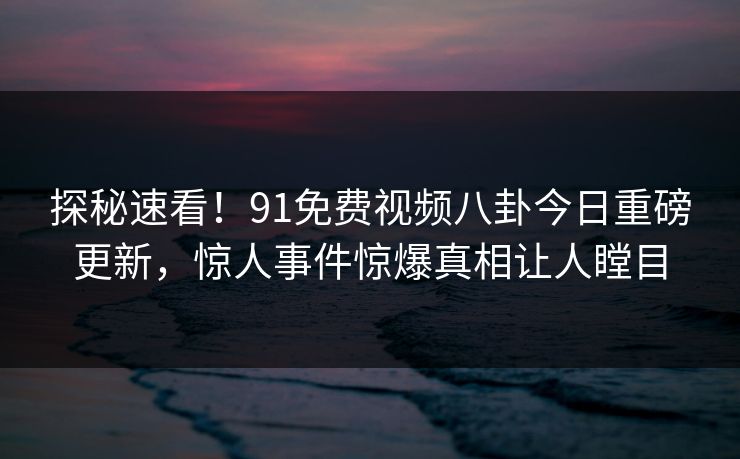 探秘速看！91免费视频八卦今日重磅更新，惊人事件惊爆真相让人瞠目