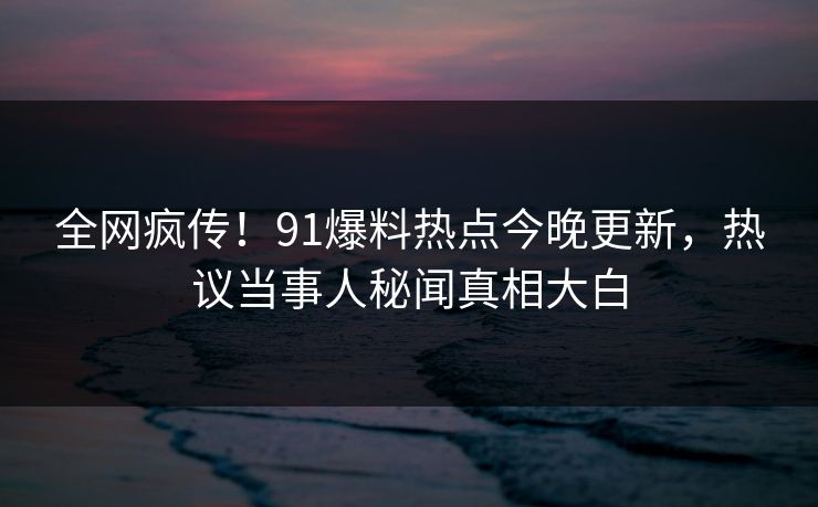全网疯传！91爆料热点今晚更新，热议当事人秘闻真相大白