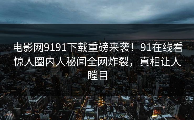 电影网9191下载重磅来袭！91在线看惊人圈内人秘闻全网炸裂，真相让人瞠目