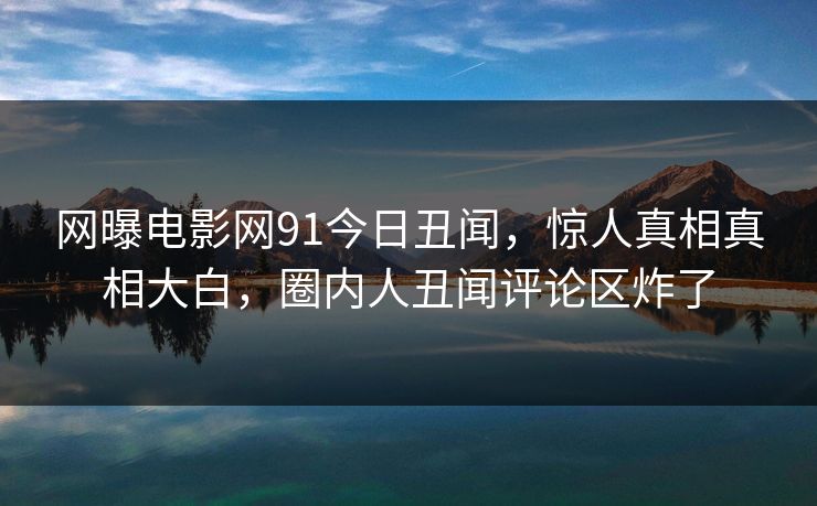 网曝电影网91今日丑闻，惊人真相真相大白，圈内人丑闻评论区炸了