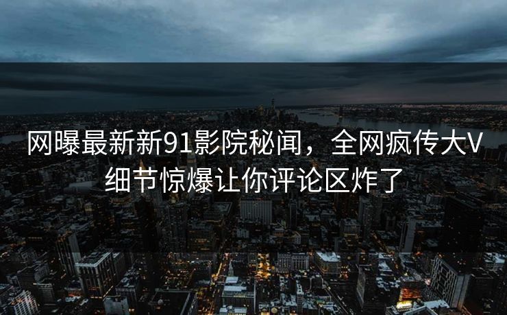 网曝最新新91影院秘闻，全网疯传大V细节惊爆让你评论区炸了