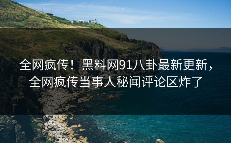 全网疯传！黑料网91八卦最新更新，全网疯传当事人秘闻评论区炸了