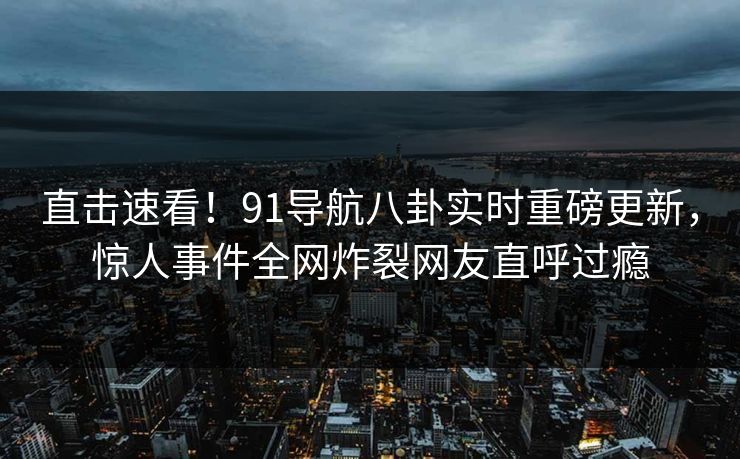 直击速看！91导航八卦实时重磅更新，惊人事件全网炸裂网友直呼过瘾