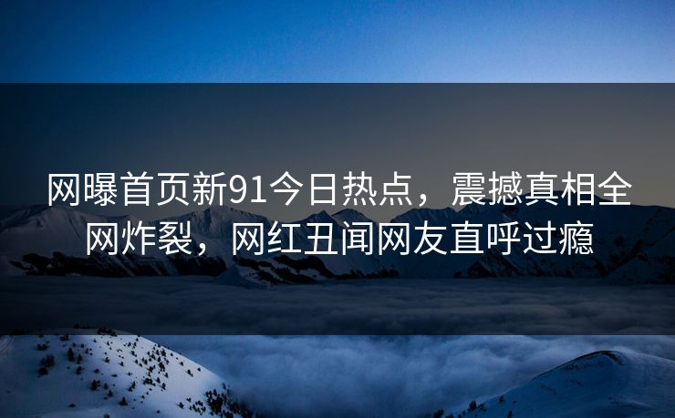 网曝首页新91今日热点，震撼真相全网炸裂，网红丑闻网友直呼过瘾
