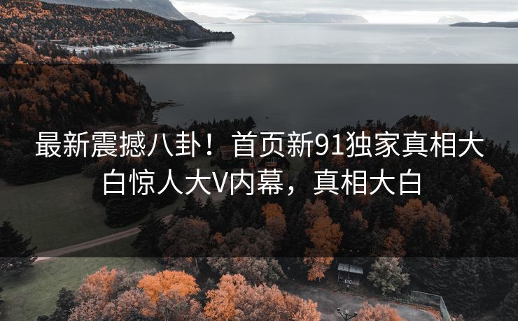 最新震撼八卦！首页新91独家真相大白惊人大V内幕，真相大白