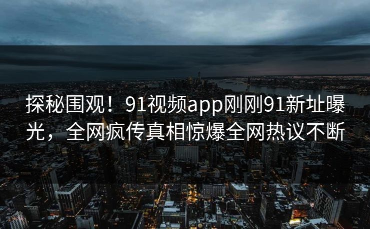探秘围观！91视频app刚刚91新址曝光，全网疯传真相惊爆全网热议不断