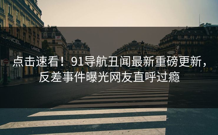 点击速看！91导航丑闻最新重磅更新，反差事件曝光网友直呼过瘾