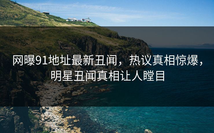 网曝91地址最新丑闻，热议真相惊爆，明星丑闻真相让人瞠目