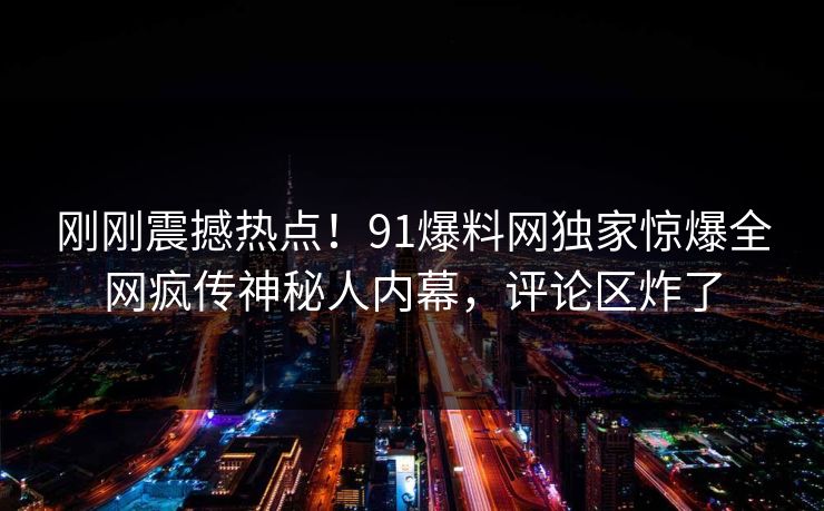 刚刚震撼热点！91爆料网独家惊爆全网疯传神秘人内幕，评论区炸了