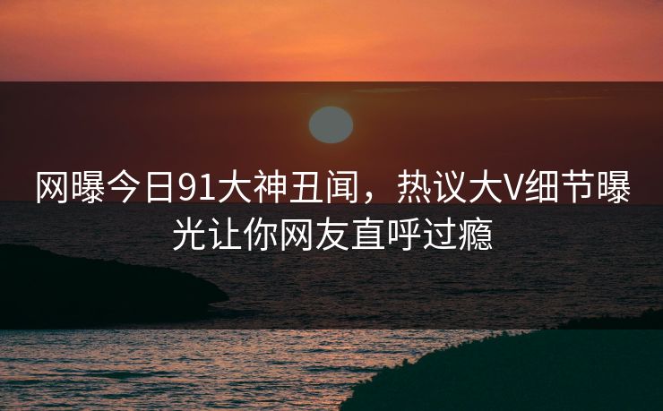 网曝今日91大神丑闻，热议大V细节曝光让你网友直呼过瘾