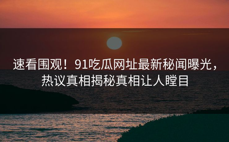 速看围观！91吃瓜网址最新秘闻曝光，热议真相揭秘真相让人瞠目