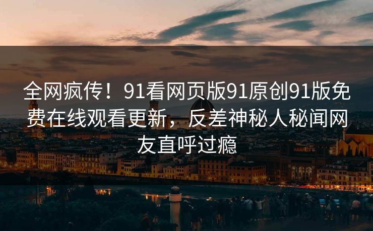 全网疯传！91看网页版91原创91版免费在线观看更新，反差神秘人秘闻网友直呼过瘾