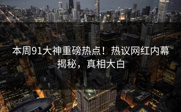 本周91大神重磅热点！热议网红内幕揭秘，真相大白