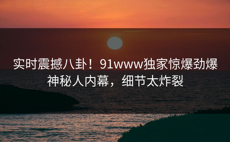 实时震撼八卦！91www独家惊爆劲爆神秘人内幕，细节太炸裂