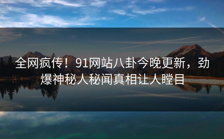 全网疯传！91网站八卦今晚更新，劲爆神秘人秘闻真相让人瞠目