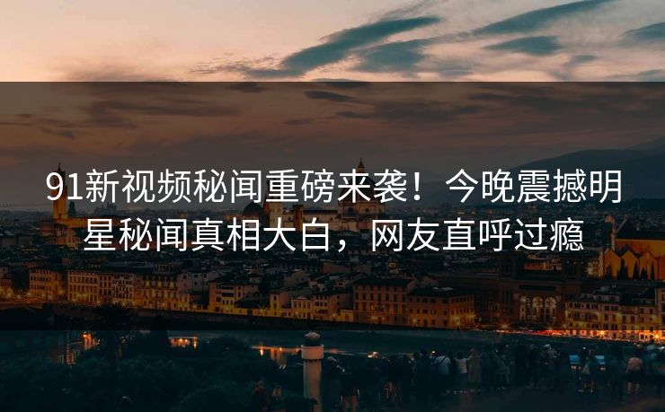 91新视频秘闻重磅来袭！今晚震撼明星秘闻真相大白，网友直呼过瘾
