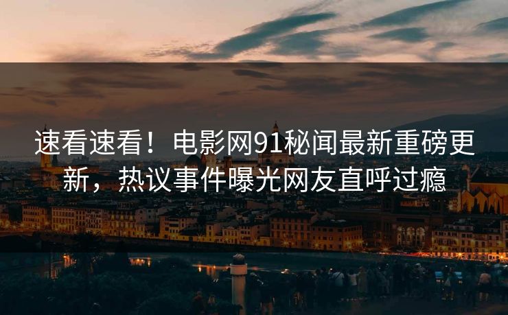 速看速看！电影网91秘闻最新重磅更新，热议事件曝光网友直呼过瘾