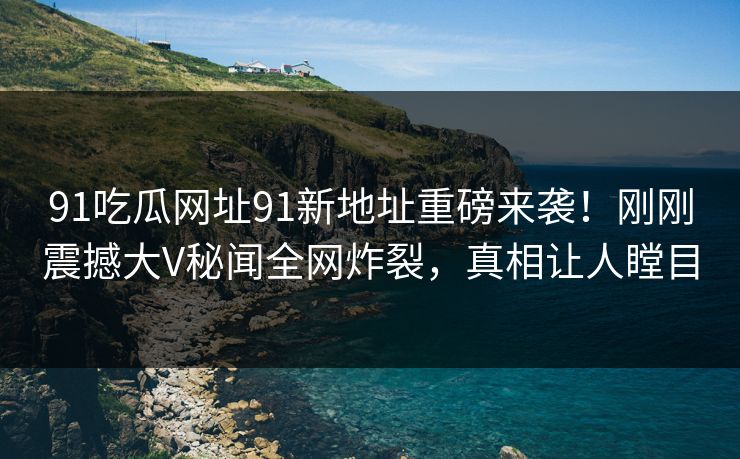 91吃瓜网址91新地址重磅来袭！刚刚震撼大V秘闻全网炸裂，真相让人瞠目