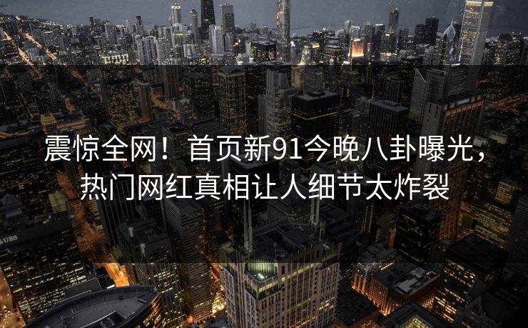 震惊全网！首页新91今晚八卦曝光，热门网红真相让人细节太炸裂