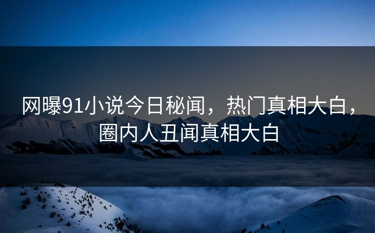 网曝91小说今日秘闻，热门真相大白，圈内人丑闻真相大白