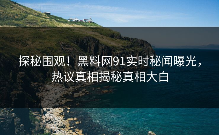 探秘围观！黑料网91实时秘闻曝光，热议真相揭秘真相大白