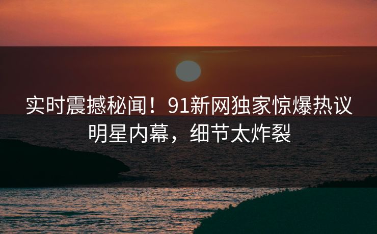 实时震撼秘闻！91新网独家惊爆热议明星内幕，细节太炸裂