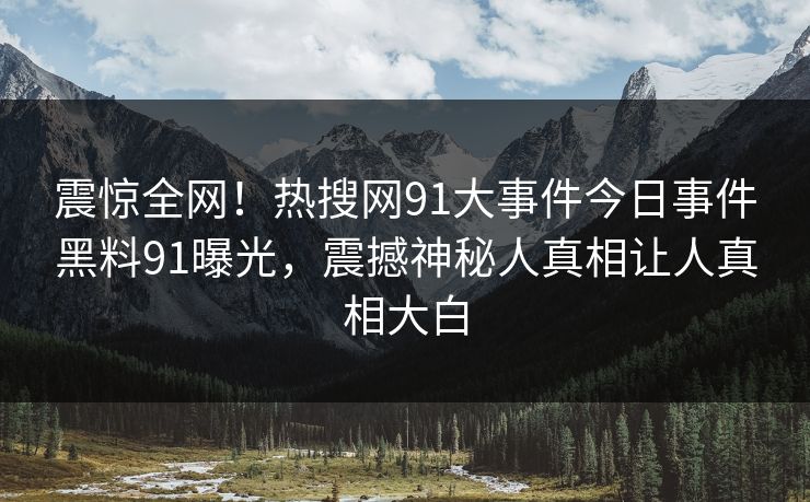 震惊全网！热搜网91大事件今日事件黑料91曝光，震撼神秘人真相让人真相大白