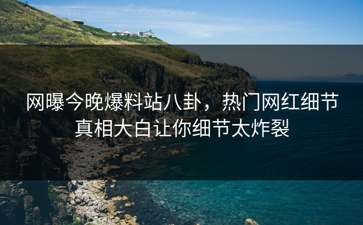 网曝今晚爆料站八卦，热门网红细节真相大白让你细节太炸裂